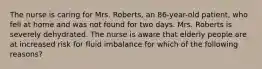 The nurse is caring for Mrs. Roberts, an 86-year-old patient, who fell at home and was not found for two days. Mrs. Roberts is severely dehydrated. The nurse is aware that elderly people are at increased risk for fluid imbalance for which of the following reasons?