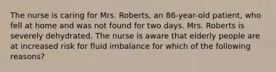 The nurse is caring for Mrs. Roberts, an 86-year-old patient, who fell at home and was not found for two days. Mrs. Roberts is severely dehydrated. The nurse is aware that elderly people are at increased risk for fluid imbalance for which of the following reasons?