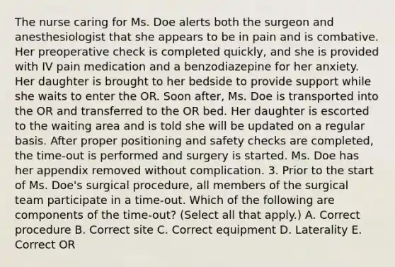 The nurse caring for Ms. Doe alerts both the surgeon and anesthesiologist that she appears to be in pain and is combative. Her preoperative check is completed quickly, and she is provided with IV pain medication and a benzodiazepine for her anxiety. Her daughter is brought to her bedside to provide support while she waits to enter the OR. Soon after, Ms. Doe is transported into the OR and transferred to the OR bed. Her daughter is escorted to the waiting area and is told she will be updated on a regular basis. After proper positioning and safety checks are completed, the time-out is performed and surgery is started. Ms. Doe has her appendix removed without complication. 3. Prior to the start of Ms. Doe's surgical procedure, all members of the surgical team participate in a time-out. Which of the following are components of the time-out? (Select all that apply.) A. Correct procedure B. Correct site C. Correct equipment D. Laterality E. Correct OR