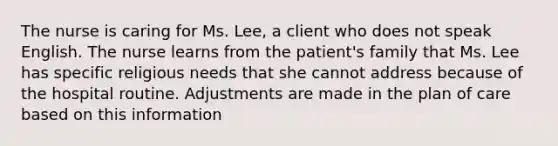 The nurse is caring for Ms. Lee, a client who does not speak English. The nurse learns from the patient's family that Ms. Lee has specific religious needs that she cannot address because of the hospital routine. Adjustments are made in the plan of care based on this information