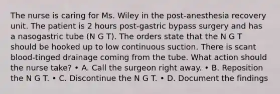 The nurse is caring for Ms. Wiley in the post-anesthesia recovery unit. The patient is 2 hours post-gastric bypass surgery and has a nasogastric tube (N G T). The orders state that the N G T should be hooked up to low continuous suction. There is scant blood-tinged drainage coming from the tube. What action should the nurse take? • A. Call the surgeon right away. • B. Reposition the N G T. • C. Discontinue the N G T. • D. Document the findings