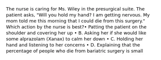 The nurse is caring for Ms. Wiley in the presurgical suite. The patient asks, "Will you hold my hand? I am getting nervous. My mom told me this morning that I could die from this surgery." Which action by the nurse is best?• Patting the patient on the shoulder and covering her up • B. Asking her if she would like some alprazolam (Xanax) to calm her down • C. Holding her hand and listening to her concerns • D. Explaining that the percentage of people who die from bariatric surgery is small