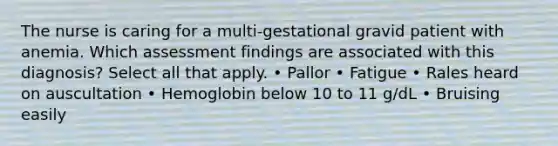 The nurse is caring for a multi-gestational gravid patient with anemia. Which assessment findings are associated with this diagnosis? Select all that apply. • Pallor • Fatigue • Rales heard on auscultation • Hemoglobin below 10 to 11 g/dL • Bruising easily