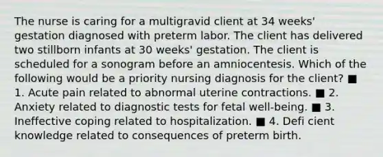 The nurse is caring for a multigravid client at 34 weeks' gestation diagnosed with preterm labor. The client has delivered two stillborn infants at 30 weeks' gestation. The client is scheduled for a sonogram before an amniocentesis. Which of the following would be a priority nursing diagnosis for the client? ■ 1. Acute pain related to abnormal uterine contractions. ■ 2. Anxiety related to diagnostic tests for fetal well-being. ■ 3. Ineffective coping related to hospitalization. ■ 4. Defi cient knowledge related to consequences of preterm birth.