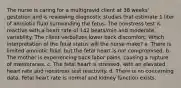 The nurse is caring for a multigravid client at 38 weeks' gestation and is reviewing diagnostic studies that estimate 1 liter of amniotic fluid surrounding the fetus. The nonstress test is reactive with a heart rate of 142 beats/min and moderate variability. The client verbalizes lower back discomfort. Which interpretation of the fetal status will the nurse make? a. There is limited amniotic fluid, but the fetal heart is not compromised. b. The mother is experiencing back labor pains, causing a rupture of membranes. c. The fetal heart is stressed, with an elevated heart rate and nonstress test reactivity. d. There is no concerning data. Fetal heart rate is normal and kidney function exists.