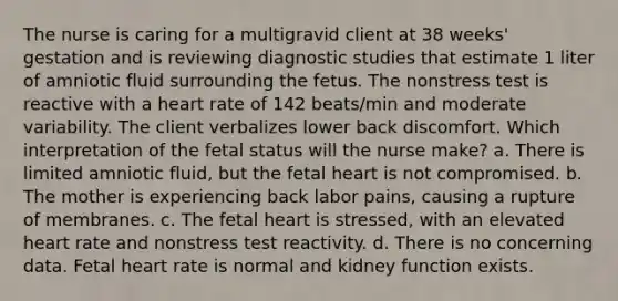 The nurse is caring for a multigravid client at 38 weeks' gestation and is reviewing diagnostic studies that estimate 1 liter of amniotic fluid surrounding the fetus. The nonstress test is reactive with a heart rate of 142 beats/min and moderate variability. The client verbalizes lower back discomfort. Which interpretation of the fetal status will the nurse make? a. There is limited amniotic fluid, but the fetal heart is not compromised. b. The mother is experiencing back labor pains, causing a rupture of membranes. c. The fetal heart is stressed, with an elevated heart rate and nonstress test reactivity. d. There is no concerning data. Fetal heart rate is normal and kidney function exists.