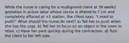 While the nurse is caring for a multigravid client at 39 weeks' gestation in active labor whose cervix is dilated to 7 cm and completely effaced at +1 station, the client says, "I need to push!" What should the nurse do next? a) Tell her to push when she has the urge. b) Tell her to focus on an object in the room to relax. c) Have her pant quickly during the contraction. d) Turn the client to her left side.