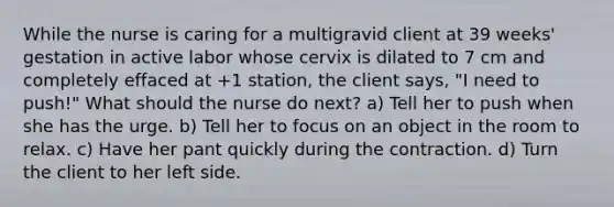 While the nurse is caring for a multigravid client at 39 weeks' gestation in active labor whose cervix is dilated to 7 cm and completely effaced at +1 station, the client says, "I need to push!" What should the nurse do next? a) Tell her to push when she has the urge. b) Tell her to focus on an object in the room to relax. c) Have her pant quickly during the contraction. d) Turn the client to her left side.