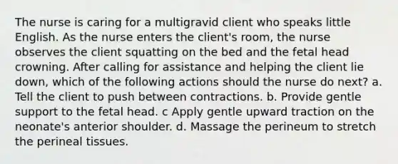 The nurse is caring for a multigravid client who speaks little English. As the nurse enters the client's room, the nurse observes the client squatting on the bed and the fetal head crowning. After calling for assistance and helping the client lie down, which of the following actions should the nurse do next? a. Tell the client to push between contractions. b. Provide gentle support to the fetal head. c Apply gentle upward traction on the neonate's anterior shoulder. d. Massage the perineum to stretch the perineal tissues.