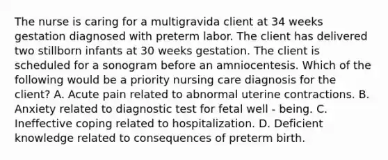 The nurse is caring for a multigravida client at 34 weeks gestation diagnosed with preterm labor. The client has delivered two stillborn infants at 30 weeks gestation. The client is scheduled for a sonogram before an amniocentesis. Which of the following would be a priority nursing care diagnosis for the client? A. Acute pain related to abnormal uterine contractions. B. Anxiety related to diagnostic test for fetal well - being. C. Ineffective coping related to hospitalization. D. Deficient knowledge related to consequences of preterm birth.