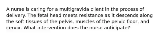 A nurse is caring for a multigravida client in the process of delivery. The fetal head meets resistance as it descends along the soft tissues of the pelvis, muscles of the pelvic floor, and cervix. What intervention does the nurse anticipate?