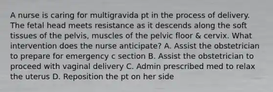 A nurse is caring for multigravida pt in the process of delivery. The fetal head meets resistance as it descends along the soft tissues of the pelvis, muscles of the pelvic floor & cervix. What intervention does the nurse anticipate? A. Assist the obstetrician to prepare for emergency c section B. Assist the obstetrician to proceed with vaginal delivery C. Admin prescribed med to relax the uterus D. Reposition the pt on her side