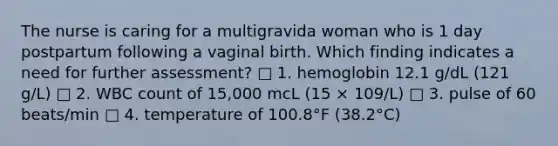 The nurse is caring for a multigravida woman who is 1 day postpartum following a vaginal birth. Which finding indicates a need for further assessment? □ 1. hemoglobin 12.1 g/dL (121 g/L) □ 2. WBC count of 15,000 mcL (15 × 109/L) □ 3. pulse of 60 beats/min □ 4. temperature of 100.8°F (38.2°C)