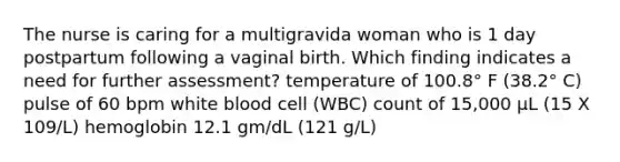 The nurse is caring for a multigravida woman who is 1 day postpartum following a vaginal birth. Which finding indicates a need for further assessment? temperature of 100.8° F (38.2° C) pulse of 60 bpm white blood cell (WBC) count of 15,000 μL (15 X 109/L) hemoglobin 12.1 gm/dL (121 g/L)