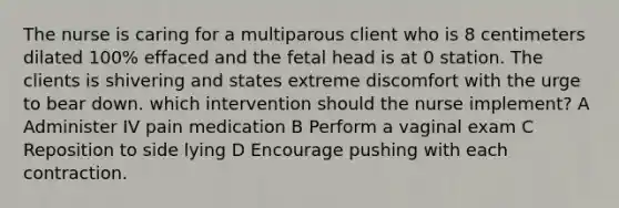 The nurse is caring for a multiparous client who is 8 centimeters dilated 100% effaced and the fetal head is at 0 station. The clients is shivering and states extreme discomfort with the urge to bear down. which intervention should the nurse implement? A Administer IV pain medication B Perform a vaginal exam C Reposition to side lying D Encourage pushing with each contraction.