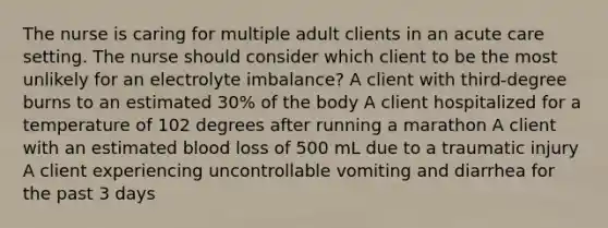 The nurse is caring for multiple adult clients in an acute care setting. The nurse should consider which client to be the most unlikely for an electrolyte imbalance? A client with third-degree burns to an estimated 30% of the body A client hospitalized for a temperature of 102 degrees after running a marathon A client with an estimated blood loss of 500 mL due to a traumatic injury A client experiencing uncontrollable vomiting and diarrhea for the past 3 days