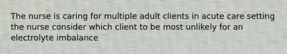 The nurse is caring for multiple adult clients in acute care setting the nurse consider which client to be most unlikely for an electrolyte imbalance