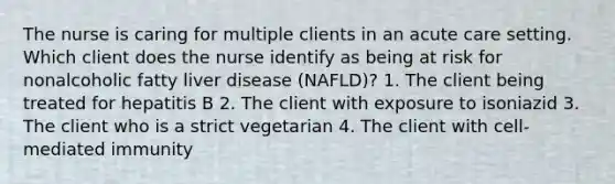 The nurse is caring for multiple clients in an acute care setting. Which client does the nurse identify as being at risk for nonalcoholic fatty liver disease (NAFLD)? 1. The client being treated for hepatitis B 2. The client with exposure to isoniazid 3. The client who is a strict vegetarian 4. The client with cell-mediated immunity