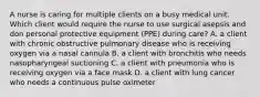 A nurse is caring for multiple clients on a busy medical unit. Which client would require the nurse to use surgical asepsis and don personal protective equipment (PPE) during care? A. a client with chronic obstructive pulmonary disease who is receiving oxygen via a nasal cannula B. a client with bronchitis who needs nasopharyngeal suctioning C. a client with pneumonia who is receiving oxygen via a face mask D. a client with lung cancer who needs a continuous pulse oximeter