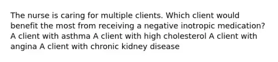 The nurse is caring for multiple clients. Which client would benefit the most from receiving a negative inotropic medication? A client with asthma A client with high cholesterol A client with angina A client with chronic kidney disease