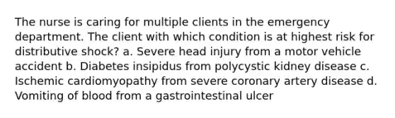 The nurse is caring for multiple clients in the emergency department. The client with which condition is at highest risk for distributive shock? a. Severe head injury from a motor vehicle accident b. Diabetes insipidus from polycystic kidney disease c. Ischemic cardiomyopathy from severe coronary artery disease d. Vomiting of blood from a gastrointestinal ulcer