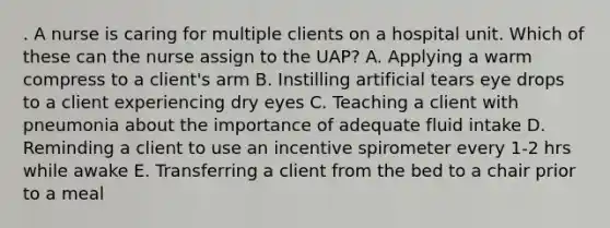 . A nurse is caring for multiple clients on a hospital unit. Which of these can the nurse assign to the UAP? A. Applying a warm compress to a client's arm B. Instilling artificial tears eye drops to a client experiencing dry eyes C. Teaching a client with pneumonia about the importance of adequate fluid intake D. Reminding a client to use an incentive spirometer every 1-2 hrs while awake E. Transferring a client from the bed to a chair prior to a meal