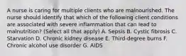 A nurse is caring for multiple clients who are malnourished. The nurse should identify that which of the following client conditions are associated with severe inflammation that can lead to malnutrition? (Select all that apply) A. Sepsis B. Cystic fibrosis C. Starvation D. Chronic kidney disease E. Third-degree burns F. Chronic alcohol use disorder G. AIDS