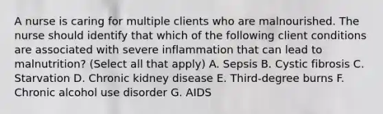 A nurse is caring for multiple clients who are malnourished. The nurse should identify that which of the following client conditions are associated with severe inflammation that can lead to malnutrition? (Select all that apply) A. Sepsis B. Cystic fibrosis C. Starvation D. Chronic kidney disease E. Third-degree burns F. Chronic alcohol use disorder G. AIDS