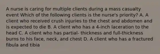 A nurse is caring for multiple clients during a mass casualty event Which of the following clients is the nurse's priority? A. A client who received crush injuries to the chest and abdomen and is expected to die B. A client who has a 4-inch laceration to the head C. A client who has partial- thickness and full-thickness burns to his face, neck, and chest D. A client who has a fractured fibula and tibia