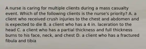 A nurse is caring for multiple clients during a mass casualty event. Which of the following clients is the nurse's priority? A. a client who received crush injuries to the chest and abdomen and is expected to die B. a client who has a 4 in. laceration to the head C. a client who has a partial thickness and full thickness burns to his face, neck, and chest D. a client who has a fractured fibula and tibia