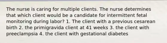 The nurse is caring for multiple clients. The nurse determines that which client would be a candidate for intermittent fetal monitoring during labor? 1. The client with a previous cesarean birth 2. the primigravida client at 41 weeks 3. the client with preeclampsia 4. the client with gestational diabetes