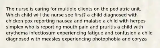 The nurse is caring for multiple clients on the pediatric unit. Which child will the nurse see first? a child diagnosed with chicken pox reporting nausea and malaise a child with herpes simplex who is reporting mouth pain and pruritis a child with erythema infectiosum experiencing fatigue and confusion a child diagnosed with measles experiencing photophobia and coryza