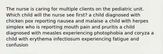 The nurse is caring for multiple clients on the pediatric unit. Which child will the nurse see first? a child diagnosed with chicken pox reporting nausea and malaise a child with herpes simplex who is reporting mouth pain and pruritis a child diagnosed with measles experiencing photophobia and coryza a child with erythema infectiosum experiencing fatigue and confusion