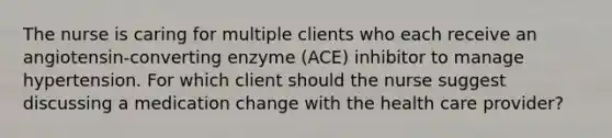 The nurse is caring for multiple clients who each receive an angiotensin-converting enzyme (ACE) inhibitor to manage hypertension. For which client should the nurse suggest discussing a medication change with the health care provider?