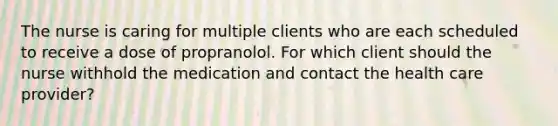 The nurse is caring for multiple clients who are each scheduled to receive a dose of propranolol. For which client should the nurse withhold the medication and contact the health care provider?