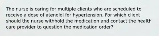 The nurse is caring for multiple clients who are scheduled to receive a dose of atenolol for hypertension. For which client should the nurse withhold the medication and contact the health care provider to question the medication order?