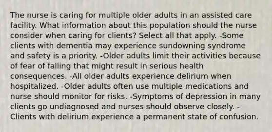 The nurse is caring for multiple older adults in an assisted care facility. What information about this population should the nurse consider when caring for clients? Select all that apply. -Some clients with dementia may experience sundowning syndrome and safety is a priority. -Older adults limit their activities because of fear of falling that might result in serious health consequences. -All older adults experience delirium when hospitalized. -Older adults often use multiple medications and nurse should monitor for risks. -Symptoms of depression in many clients go undiagnosed and nurses should observe closely. -Clients with delirium experience a permanent state of confusion.