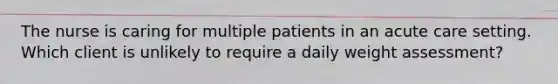 The nurse is caring for multiple patients in an acute care setting. Which client is unlikely to require a daily weight assessment?