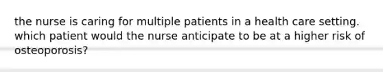 the nurse is caring for multiple patients in a health care setting. which patient would the nurse anticipate to be at a higher risk of osteoporosis?