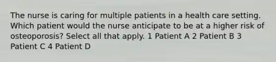 The nurse is caring for multiple patients in a health care setting. Which patient would the nurse anticipate to be at a higher risk of osteoporosis? Select all that apply. 1 Patient A 2 Patient B 3 Patient C 4 Patient D