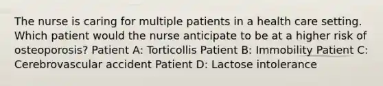 The nurse is caring for multiple patients in a health care setting. Which patient would the nurse anticipate to be at a higher risk of osteoporosis? Patient A: Torticollis Patient B: Immobility Patient C: Cerebrovascular accident Patient D: Lactose intolerance