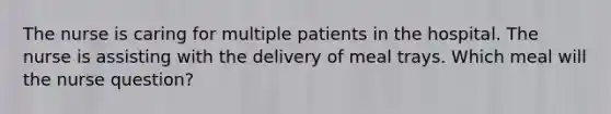 The nurse is caring for multiple patients in the hospital. The nurse is assisting with the delivery of meal trays. Which meal will the nurse question?