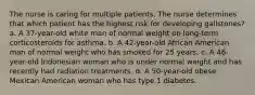 The nurse is caring for multiple patients. The nurse determines that which patient has the highest risk for developing gallstones? a. A 37-year-old white man of normal weight on long-term corticosteroids for asthma. b. A 42-year-old African American man of normal weight who has smoked for 25 years. c. A 46-year-old Indonesian woman who is under normal weight and has recently had radiation treatments. d. A 50-year-old obese Mexican American woman who has type 1 diabetes.