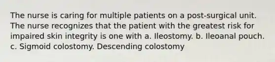 The nurse is caring for multiple patients on a post-surgical unit. The nurse recognizes that the patient with the greatest risk for impaired skin integrity is one with a. Ileostomy. b. Ileoanal pouch. c. Sigmoid colostomy. Descending colostomy