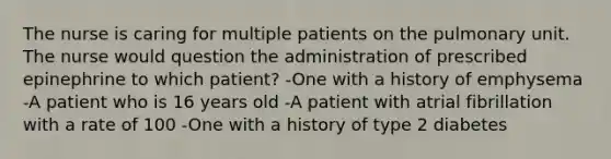 The nurse is caring for multiple patients on the pulmonary unit. The nurse would question the administration of prescribed epinephrine to which patient? -One with a history of emphysema -A patient who is 16 years old -A patient with atrial fibrillation with a rate of 100 -One with a history of type 2 diabetes