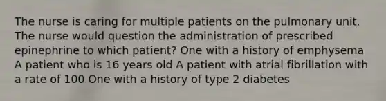 The nurse is caring for multiple patients on the pulmonary unit. The nurse would question the administration of prescribed epinephrine to which patient? One with a history of emphysema A patient who is 16 years old A patient with atrial fibrillation with a rate of 100 One with a history of type 2 diabetes