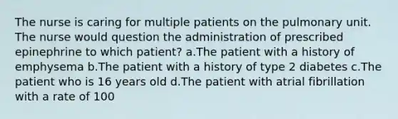 The nurse is caring for multiple patients on the pulmonary unit. The nurse would question the administration of prescribed epinephrine to which patient? a.The patient with a history of emphysema b.The patient with a history of type 2 diabetes c.The patient who is 16 years old d.The patient with atrial fibrillation with a rate of 100