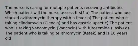 The nurse is caring for multiple patients receiving antibiotics. Which patient will the nurse assess first? a) The patient who just started azithromycin therapy with a fever b) The patient who is taking clindamycin (Cleocin) and has gastric upset c) The patient who is taking vancomycin (Vancocin) with furosemide (Lasix) d) The patient who is taking telithromycin (Ketek) and is 18 years old