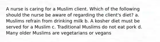 A nurse is caring for a Muslim client. Which of the following should the nurse be aware of regarding the client's diet? a. Muslims refrain from drinking milk b. A kosher diet must be served for a Muslim c. Traditional Muslims do not eat pork d. Many older Muslims are vegetarians or vegans