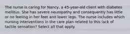 The nurse is caring for Nancy, a 45-year-old client with diabetes mellitus. She has severe neuropathy and consequently has little or no feeling in her feet and lower legs. The nurse includes which nursing interventions in the care plan related to this lack of tactile sensation? Select all that apply.